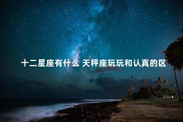 十二星座有什么 天秤座玩玩和认真的区别